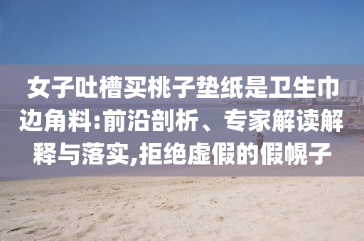 女子吐槽買桃子墊紙是衛(wèi)生巾邊角料:前沿剖析、專家解讀解釋與落實(shí),拒絕虛假的假幌子