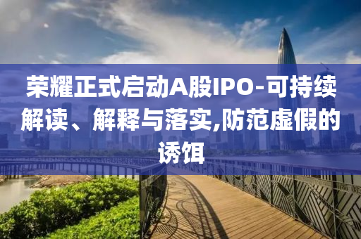 榮耀正式啟動(dòng)A股IPO-可持續(xù)解讀、解釋與落實(shí),防范虛假的誘餌