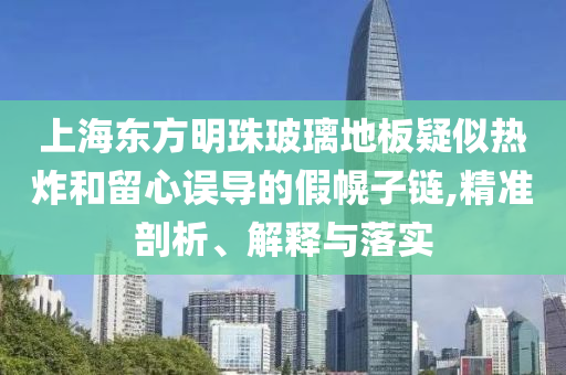 上海東方明珠玻璃地板疑似熱炸和留心誤導(dǎo)的假幌子鏈,精準(zhǔn)剖析、解釋與落實(shí)