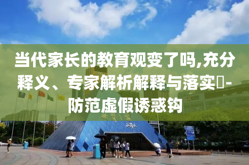 當(dāng)代家長(zhǎng)的教育觀變了嗎,充分釋義、專家解析解釋與落實(shí)?-防范虛假誘惑鉤