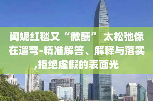 閆妮紅毯又“微醺” 太松弛像在遛彎-精準(zhǔn)解答、解釋與落實(shí),拒絕虛假的表面光