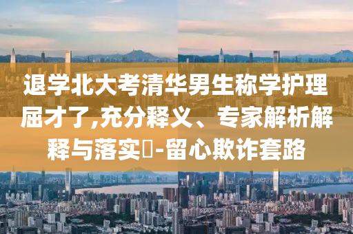 退學(xué)北大考清華男生稱學(xué)護(hù)理屈才了,充分釋義、專家解析解釋與落實(shí)?-留心欺詐套路