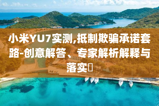 小米YU7實測,抵制欺騙承諾套路-創(chuàng)意解答、專家解析解釋與落實?