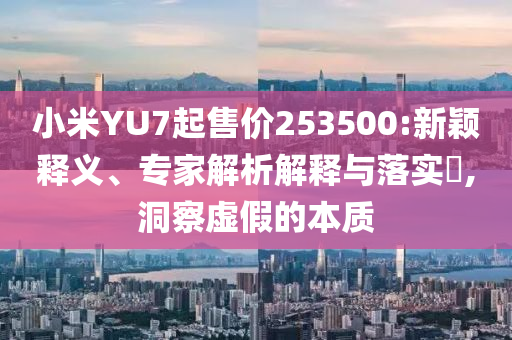 小米YU7起售價253500:新穎釋義、專家解析解釋與落實?,洞察虛假的本質(zhì)