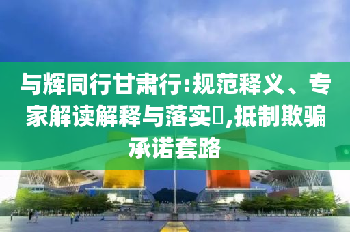 與輝同行甘肅行:規(guī)范釋義、專家解讀解釋與落實?,抵制欺騙承諾套路