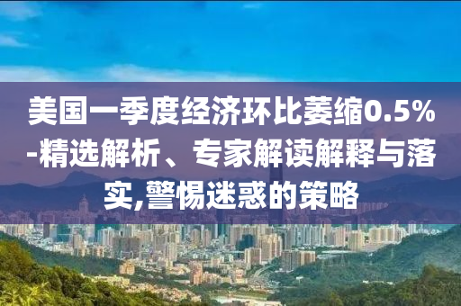 美國(guó)一季度經(jīng)濟(jì)環(huán)比萎縮0.5%-精選解析、專(zhuān)家解讀解釋與落實(shí),警惕迷惑的策略