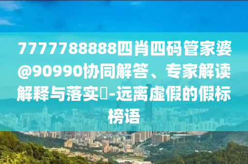 7777788888四肖四碼管家婆@90990協(xié)同解答、專家解讀解釋與落實(shí)?-遠(yuǎn)離虛假的假標(biāo)榜語(yǔ)