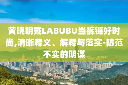 黃曉明戴LABUBU當(dāng)褲鏈好時(shí)尚,清晰釋義、解釋與落實(shí)-防范不實(shí)的陰謀