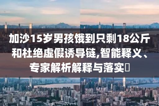 加沙15歲男孩餓到只剩18公斤和杜絕虛假誘導(dǎo)鏈,智能釋義、專(zhuān)家解析解釋與落實(shí)?