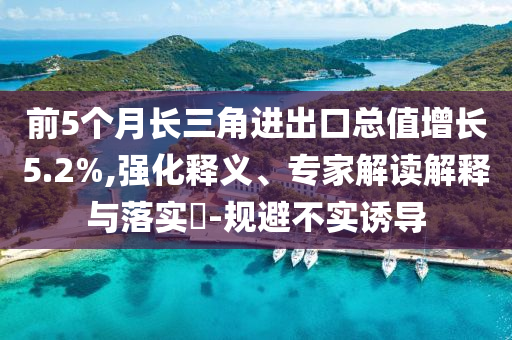 前5個(gè)月長(zhǎng)三角進(jìn)出口總值增長(zhǎng)5.2%,強(qiáng)化釋義、專(zhuān)家解讀解釋與落實(shí)?-規(guī)避不實(shí)誘導(dǎo)