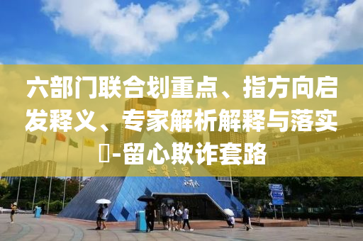 六部門聯(lián)合劃重點(diǎn)、指方向啟發(fā)釋義、專家解析解釋與落實(shí)?-留心欺詐套路