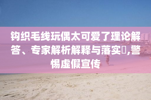 鉤織毛線玩偶太可愛了理論解答、專家解析解釋與落實?,警惕虛假宣傳