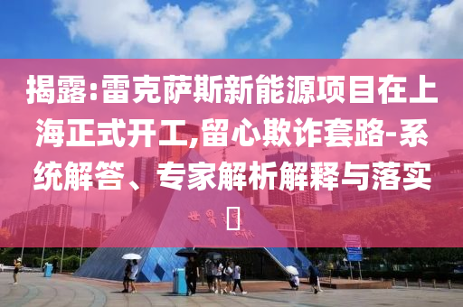 揭露:雷克薩斯新能源項目在上海正式開工,留心欺詐套路-系統(tǒng)解答、專家解析解釋與落實?