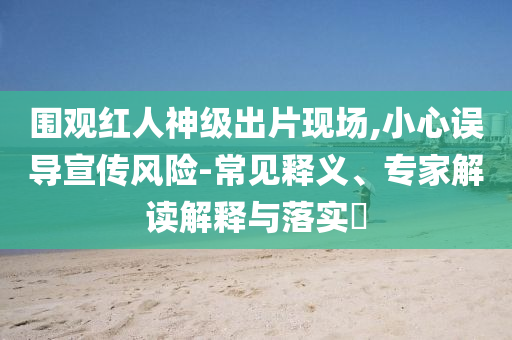 圍觀紅人神級(jí)出片現(xiàn)場(chǎng),小心誤導(dǎo)宣傳風(fēng)險(xiǎn)-常見釋義、專家解讀解釋與落實(shí)?