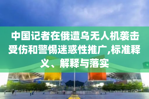 中國記者在俄遭烏無人機(jī)襲擊受傷和警惕迷惑性推廣,標(biāo)準(zhǔn)釋義、解釋與落實(shí)