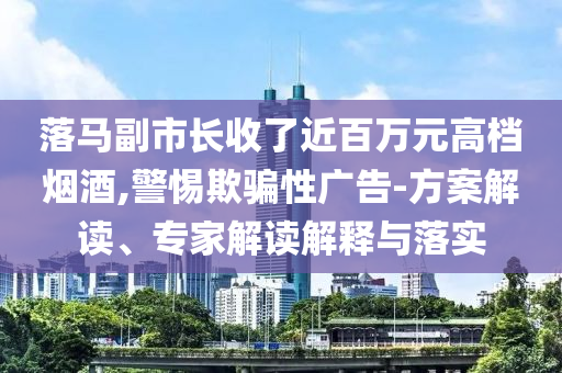 落馬副市長(zhǎng)收了近百萬元高檔煙酒,警惕欺騙性廣告-方案解讀、專家解讀解釋與落實(shí)