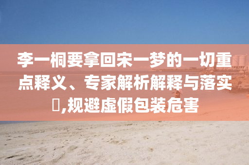 李一桐要拿回宋一夢(mèng)的一切重點(diǎn)釋義、專家解析解釋與落實(shí)?,規(guī)避虛假包裝危害