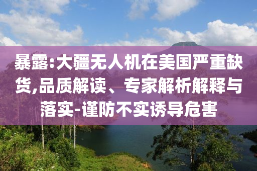 暴露:大疆無人機(jī)在美國嚴(yán)重缺貨,品質(zhì)解讀、專家解析解釋與落實(shí)-謹(jǐn)防不實(shí)誘導(dǎo)危害