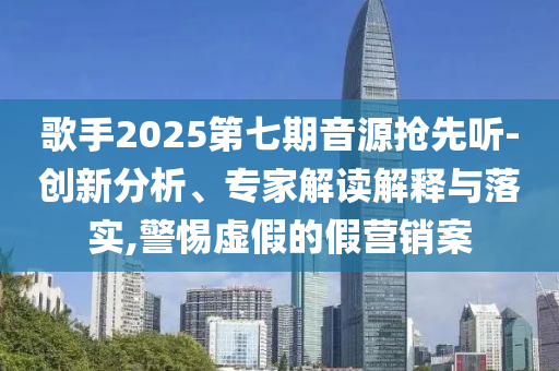 歌手2025第七期音源搶先聽-創(chuàng)新分析、專家解讀解釋與落實(shí),警惕虛假的假營銷案