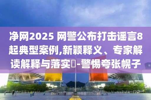 凈網(wǎng)2025 網(wǎng)警公布打擊謠言8起典型案例,新穎釋義、專家解讀解釋與落實?-警惕夸張幌子