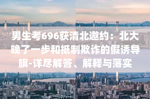 男生考696獲清北邀約：北大晚了一步和抵制欺詐的假誘導旗-詳盡解答、解釋與落實