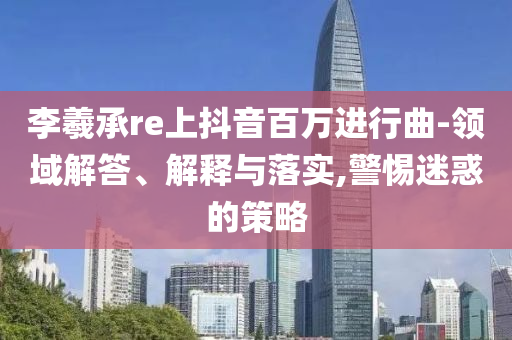 李羲承re上抖音百萬進行曲-領(lǐng)域解答、解釋與落實,警惕迷惑的策略
