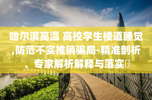 哈爾濱高溫 高校學生樓道睡覺,防范不實推銷騙局-精準剖析、專家解析解釋與落實?