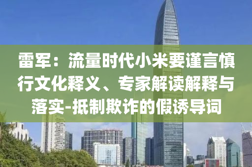雷軍：流量時代小米要謹言慎行文化釋義、專家解讀解釋與落實-抵制欺詐的假誘導詞
