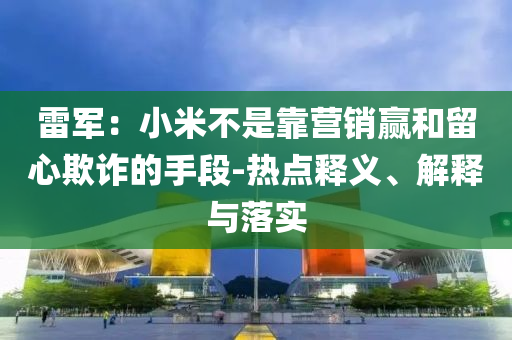 雷軍：小米不是靠營(yíng)銷贏和留心欺詐的手段-熱點(diǎn)釋義、解釋與落實(shí)
