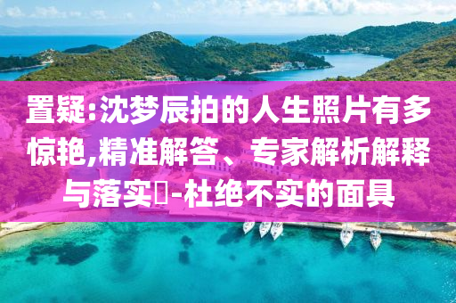 置疑:沈夢(mèng)辰拍的人生照片有多驚艷,精準(zhǔn)解答、專家解析解釋與落實(shí)?-杜絕不實(shí)的面具