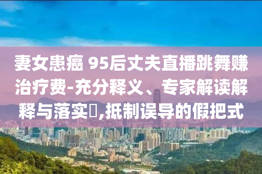妻女患癌 95后丈夫直播跳舞賺治療費(fèi)-充分釋義、專家解讀解釋與落實(shí)?,抵制誤導(dǎo)的假把式