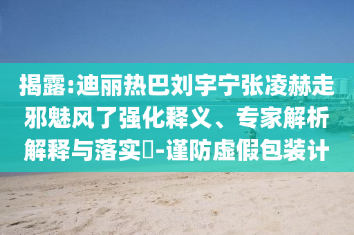 揭露:迪麗熱巴劉宇寧張凌赫走邪魅風(fēng)了強(qiáng)化釋義、專家解析解釋與落實(shí)?-謹(jǐn)防虛假包裝計(jì)