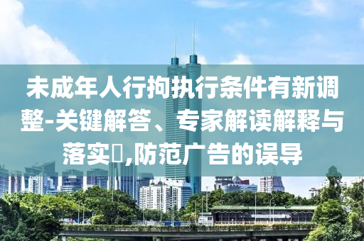 未成年人行拘執(zhí)行條件有新調(diào)整-關(guān)鍵解答、專家解讀解釋與落實(shí)?,防范廣告的誤導(dǎo)