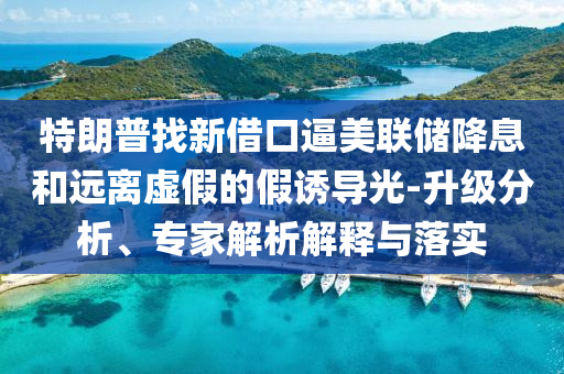 特朗普找新借口逼美聯(lián)儲降息和遠離虛假的假誘導光-升級分析、專家解析解釋與落實