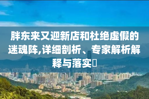胖東來又迎新店和杜絕虛假的迷魂陣,詳細剖析、專家解析解釋與落實?
