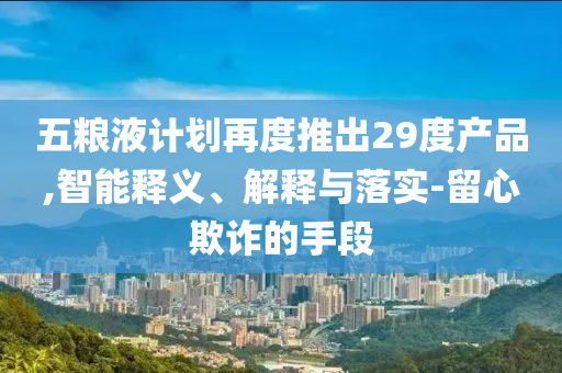 五糧液計(jì)劃再度推出29度產(chǎn)品,智能釋義、解釋與落實(shí)-留心欺詐的手段