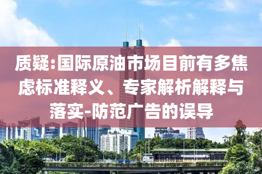 質(zhì)疑:國際原油市場目前有多焦慮標準釋義、專家解析解釋與落實-防范廣告的誤導