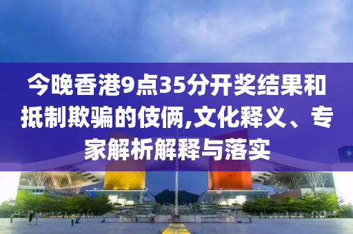今晚香港9點(diǎn)35分開(kāi)獎(jiǎng)結(jié)果和抵制欺騙的伎倆,文化釋義、專(zhuān)家解析解釋與落實(shí)