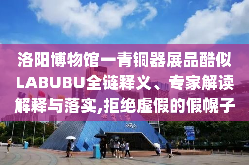 洛陽博物館一青銅器展品酷似LABUBU全鏈釋義、專家解讀解釋與落實,拒絕虛假的假幌子