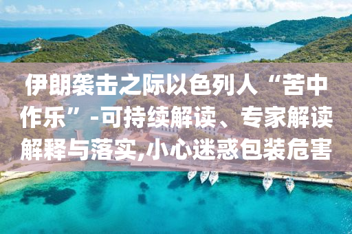 伊朗襲擊之際以色列人“苦中作樂”-可持續(xù)解讀、專家解讀解釋與落實(shí),小心迷惑包裝危害