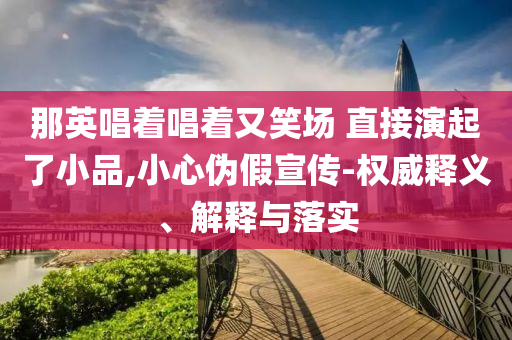 那英唱著唱著又笑場 直接演起了小品,小心偽假宣傳-權(quán)威釋義、解釋與落實(shí)
