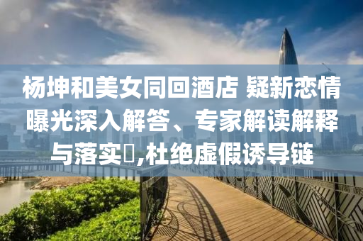 楊坤和美女同回酒店 疑新戀情曝光深入解答、專家解讀解釋與落實(shí)?,杜絕虛假誘導(dǎo)鏈