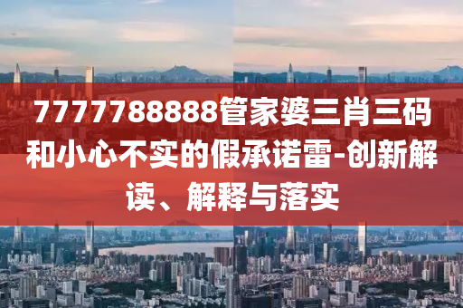 7777788888管家婆三肖三碼和小心不實(shí)的假承諾雷-創(chuàng)新解讀、解釋與落實(shí)