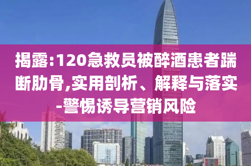 揭露:120急救員被醉酒患者踹斷肋骨,實(shí)用剖析、解釋與落實(shí)-警惕誘導(dǎo)營銷風(fēng)險