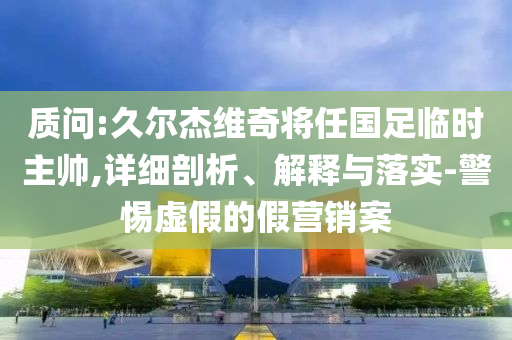 質(zhì)問:久爾杰維奇將任國足臨時主帥,詳細(xì)剖析、解釋與落實(shí)-警惕虛假的假營銷案