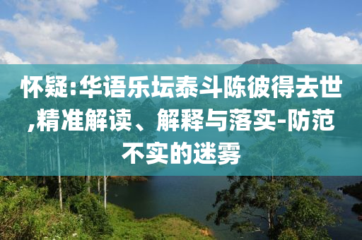 懷疑:華語樂壇泰斗陳彼得去世,精準(zhǔn)解讀、解釋與落實(shí)-防范不實(shí)的迷霧