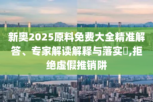 新奧2025原料免費(fèi)大全精準(zhǔn)解答、專家解讀解釋與落實(shí)?,拒絕虛假推銷阱