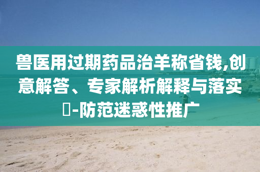 獸醫(yī)用過期藥品治羊稱省錢,創(chuàng)意解答、專家解析解釋與落實?-防范迷惑性推廣