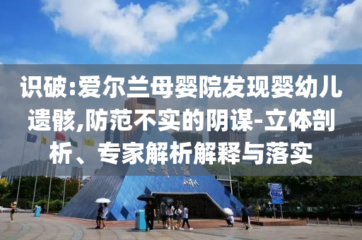 識破:愛爾蘭母嬰院發(fā)現(xiàn)嬰幼兒遺骸,防范不實的陰謀-立體剖析、專家解析解釋與落實