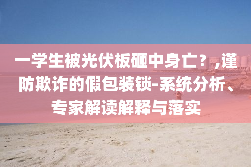 一學(xué)生被光伏板砸中身亡？,謹(jǐn)防欺詐的假包裝鎖-系統(tǒng)分析、專家解讀解釋與落實